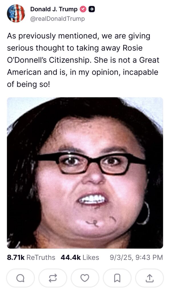 A Truth Social post from Donald Trump: "As previously mentioned, we are giving serious thought to taking away Rosie O'Donnell's Citizenship. She is not a Great American and is, in my opinion, incapable of being so!" with an unflattering egregiously doctored image of her.